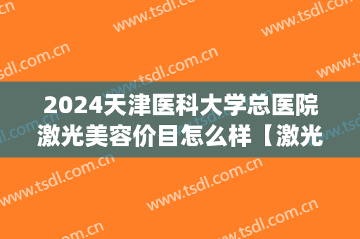 2024天津医科大学总医院激光美容价目怎么样【激光美容整形案例】(天津医科大学总医院激光科怎么样)