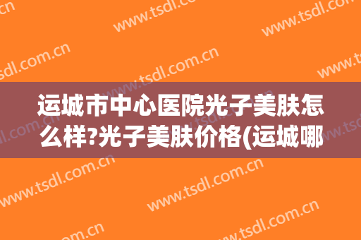 运城市中心医院光子美肤怎么样?光子美肤价格(运城哪里可以做光子嫩肤)