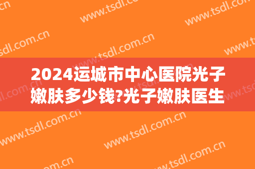 2024运城市中心医院光子嫩肤多少钱?光子嫩肤医生排名(运城光子整形医院地址)