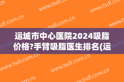 运城市中心医院2024吸脂价格?手臂吸脂医生排名(运城抽脂手术)