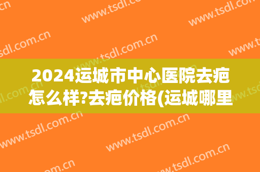 2024运城市中心医院去疤怎么样?去疤价格(运城哪里可以去除疤痕)