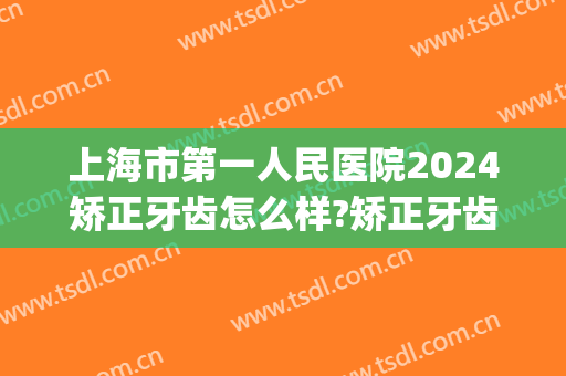 上海市第一人民医院2024矫正牙齿怎么样?矫正牙齿价格(2024上海牙齿矫正收费标准)