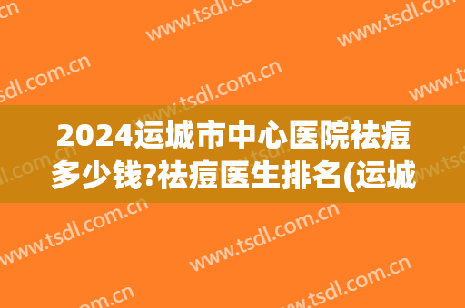 2024运城市中心医院祛痘多少钱?祛痘医生排名(运城中心医院激光祛痘)