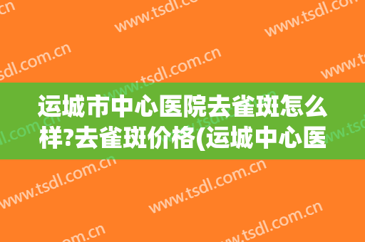运城市中心医院去雀斑怎么样?去雀斑价格(运城中心医院美容科祛斑贵不贵)