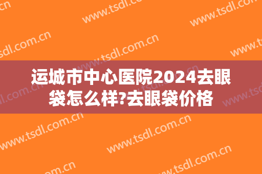 运城市中心医院2024去眼袋怎么样?去眼袋价格