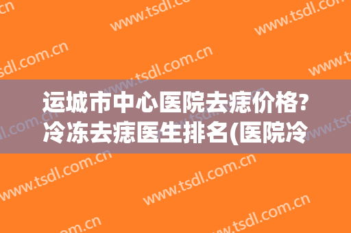 运城市中心医院去痣价格?冷冻去痣医生排名(医院冷冻去痣多少钱)
