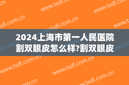 2024上海市第一人民医院割双眼皮怎么样?割双眼皮价格(上海做双眼皮多少钱全切) 2024上海市第一人民医院割双眼皮怎么样?割双眼皮价格(上海做双眼皮多少钱全切)