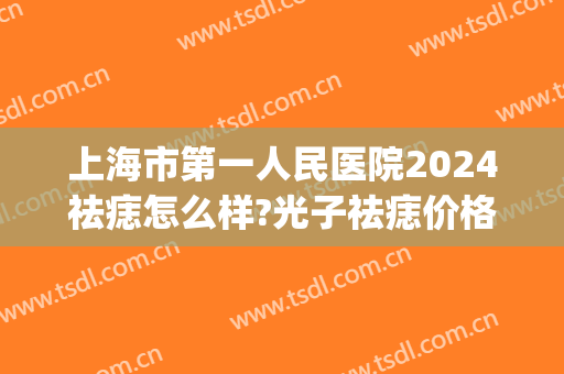 上海市第一人民医院2024祛痣怎么样?光子祛痣价格(上海医院去痣一般多少钱一颗)