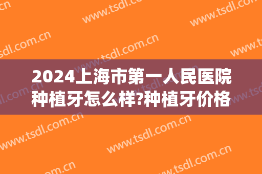 2024上海市第一人民医院种植牙怎么样?种植牙价格(上海做一颗种植牙的费用)