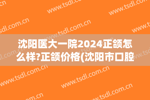 沈阳医大一院2024正颌怎么样?正颌价格(沈阳市口腔医院正畸价格)