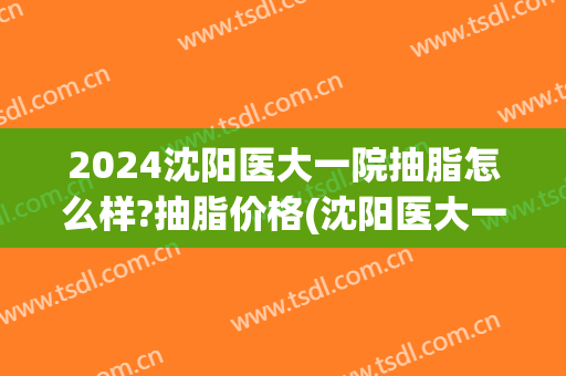 2024沈阳医大一院抽脂怎么样?抽脂价格(沈阳医大一院吸脂手术)