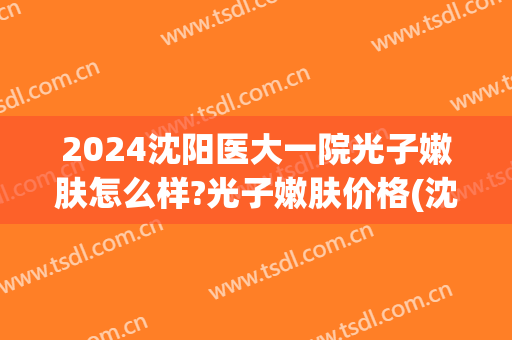 2024沈阳医大一院光子嫩肤怎么样?光子嫩肤价格(沈阳医大一院激光价格)