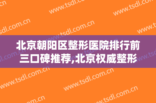 北京朝阳区整形医院排行前三口碑推荐,北京权威整形医院排名(北京朝阳整形医院怎么样)