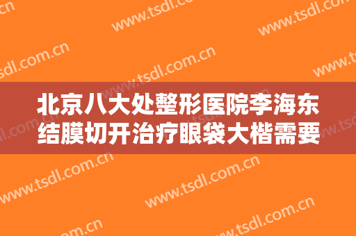 北京八大处整形医院李海东结膜切开治疗眼袋大楷需要多少钱?有哪些优势?