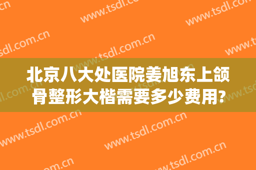 北京八大处医院姜旭东上颌骨整形大楷需要多少费用?多长时间恢复?(八大处正颌手术费用)