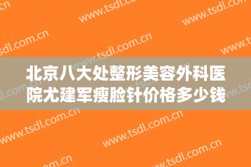 北京八大处整形美容外科医院尤建军瘦脸针价格多少钱?效果怎么样?(北京八大处瘦脸针专家)