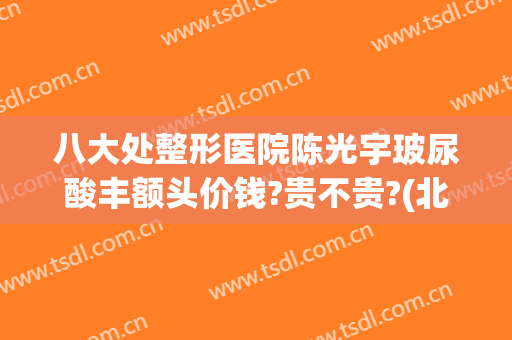 八大处整形医院陈光宇玻尿酸丰额头价钱?贵不贵?(北京八大处整容整形医院)