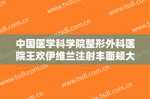 中国医学科学院整形外科医院王欢伊维兰注射丰面颊大楷需要多少钱?贵不贵?