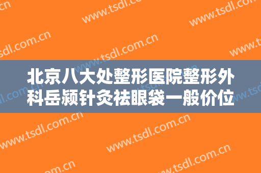 北京八大处整形医院整形外科岳颍针灸祛眼袋一般价位是多少钱?可靠吗?