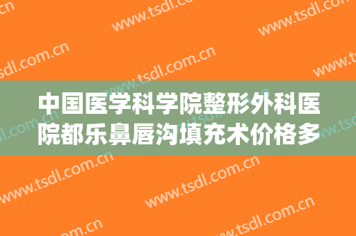 中国医学科学院整形外科医院都乐鼻唇沟填充术价格多少钱?可靠吗?(鼻唇沟整形要多少钱)