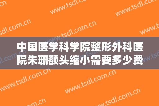 中国医学科学院整形外科医院朱珊额头缩小需要多少费用?有哪些优势?