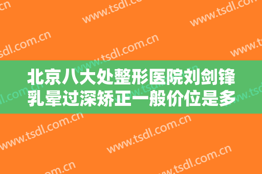 北京八大处整形医院刘剑锋乳晕过深矫正一般价位是多少费用?需要多久恢复?