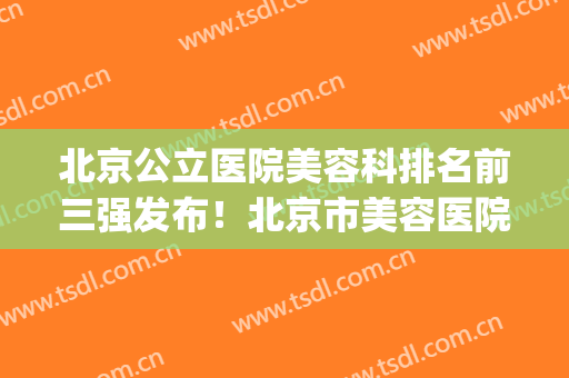 北京公立医院美容科排名前三强发布！北京市美容医院排名前十(北京公立医院整形美容科排名)