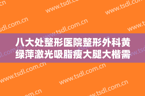 八大处整形医院整形外科黄绿萍激光吸脂瘦大腿大楷需要多少钱?效果怎么样?