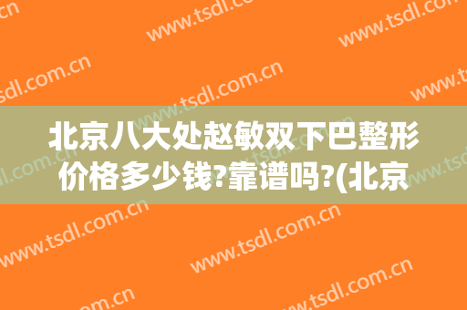北京八大处赵敏双下巴整形价格多少钱?靠谱吗?(北京八大处双眼皮修复价格)