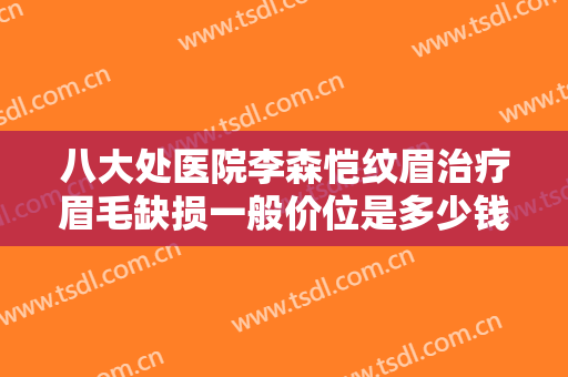 八大处医院李森恺纹眉治疗眉毛缺损一般价位是多少钱?贵不贵?