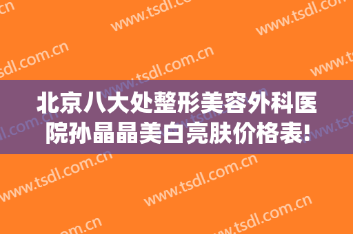北京八大处整形美容外科医院孙晶晶美白亮肤价格表!怎么样?(北京八大处整形医疗美容门诊部)
