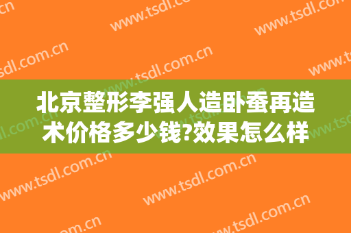 北京整形李强人造卧蚕再造术价格多少钱?效果怎么样?(卧蚕整形手术医院)
