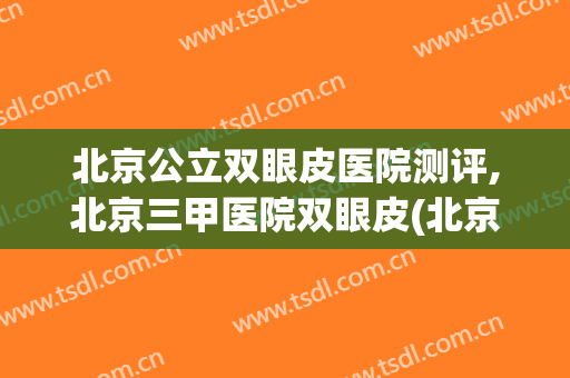 北京公立双眼皮医院测评,北京三甲医院双眼皮(北京双眼皮推荐)
