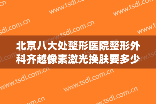 北京八大处整形医院整形外科齐越像素激光换肤要多少钱?可靠吗?(北京八大处整形医院是正规医院吗)