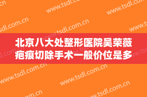 北京八大处整形医院吴荣薇疤痕切除手术一般价位是多少?可靠吗?(北京手术祛疤痕最好的医院)