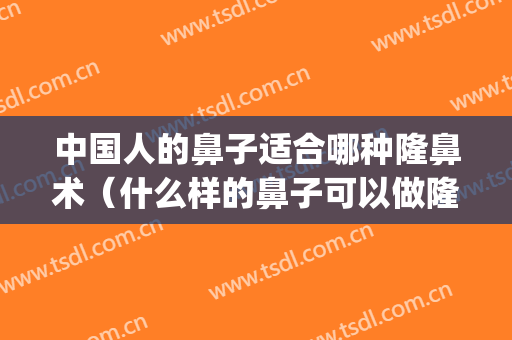 中国人的鼻子适合哪种隆鼻术（什么样的鼻子可以做隆鼻术）(什么样的鼻子需要隆鼻)