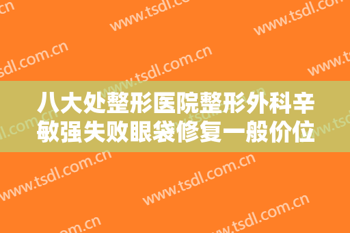 八大处整形医院整形外科辛敏强失败眼袋修复一般价位是多少费用?需要多久恢复?