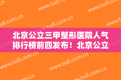 北京公立三甲整形医院人气排行榜前四发布！北京公立三甲整形医院排名表
