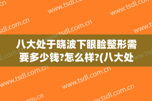 八大处于晓波下眼睑整形需要多少钱?怎么样?(八大处于晓波双眼皮)