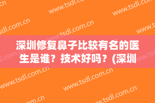 深圳修复鼻子比较有名的医生是谁？技术好吗？(深圳修复鼻子权威的医生是谁)
