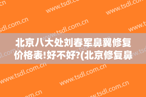北京八大处刘春军鼻翼修复价格表!好不好?(北京修复鼻子最好的医生)