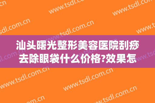 汕头曙光整形美容医院刮痧去除眼袋什么价格?效果怎么样?(汕头曙光整形美容医院电话)
