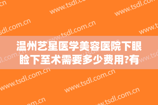 温州艺星医学美容医院下眼睑下至术需要多少费用?有哪些优势?(温州艺星整形医院医生介绍)