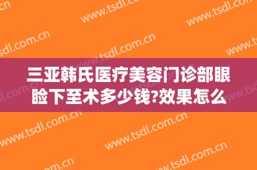 三亚韩氏医疗美容门诊部眼睑下至术多少钱?效果怎么样?(韩媄医疗割双眼皮价表)