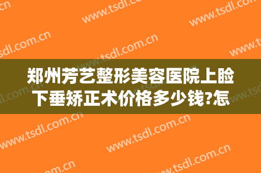 郑州芳艺整形美容医院上睑下垂矫正术价格多少钱?怎么样?(河南郑州芳艺整形医院)