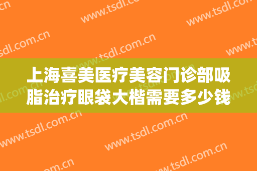 上海喜美医疗美容门诊部吸脂治疗眼袋大楷需要多少钱?有哪些优势?(吸脂去眼袋医院)