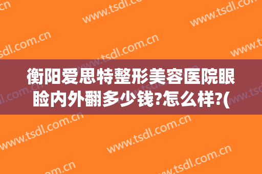 衡阳爱思特整形美容医院眼睑内外翻多少钱?怎么样?(衡阳市爱思特整形医院)