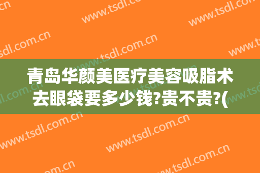 青岛华颜美医疗美容吸脂术去眼袋要多少钱?贵不贵?(青岛华颜美吸脂怎么样)