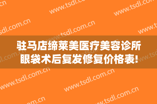 驻马店缔莱美医疗美容诊所眼袋术后复发修复价格表!怎么样?(驻马店缔莱美整形医院)