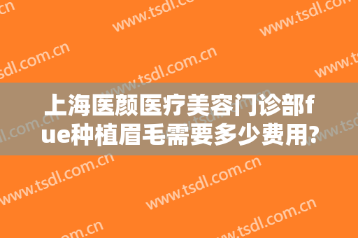 上海医颜医疗美容门诊部fue种植眉毛需要多少费用?靠谱吗?